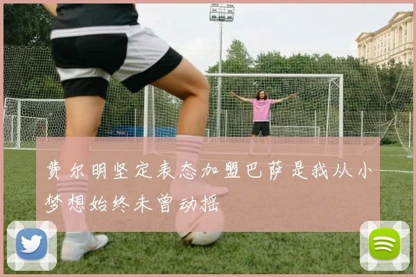 费尔明坚定表态加盟巴萨是我从小梦想始终未曾动摇