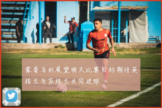 蒙哥马利展望明天比赛目标期待英格兰与苏格兰共同进球