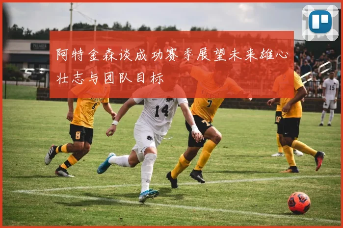 阿特金森谈成功赛季展望未来雄心壮志与团队目标