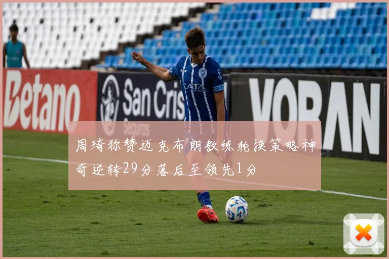 周琦称赞迈克布朗教练轮换策略神奇逆转29分落后至领先1分