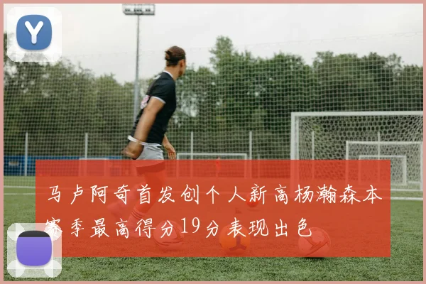 马卢阿奇首发创个人新高杨瀚森本赛季最高得分19分表现出色