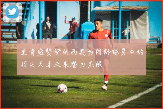 里肯盛赞伊纳西奥为同龄球员中的顶尖天才未来潜力无限