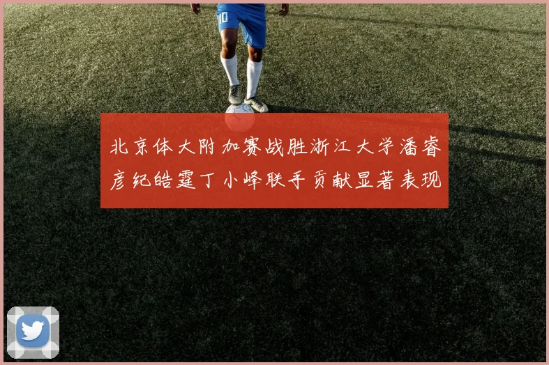 北京体大附加赛战胜浙江大学潘睿彦纪皓霆丁小峰联手贡献显著表现