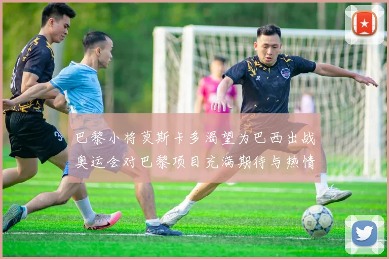 巴黎小将莫斯卡多渴望为巴西出战奥运会对巴黎项目充满期待与热情