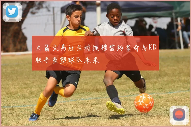 火箭交易杜兰特换穆雷约基奇与KD联手重塑球队未来