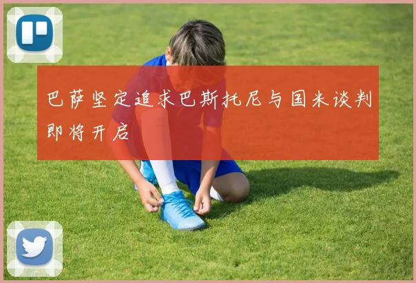 巴萨坚定追求巴斯托尼与国米谈判即将开启