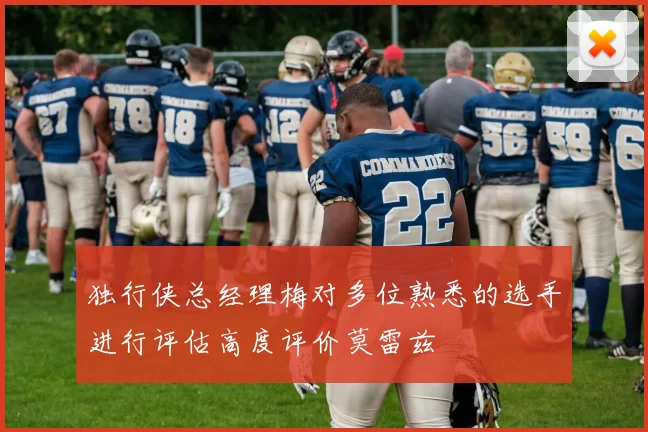 独行侠总经理梅对多位熟悉的选手进行评估高度评价莫雷兹