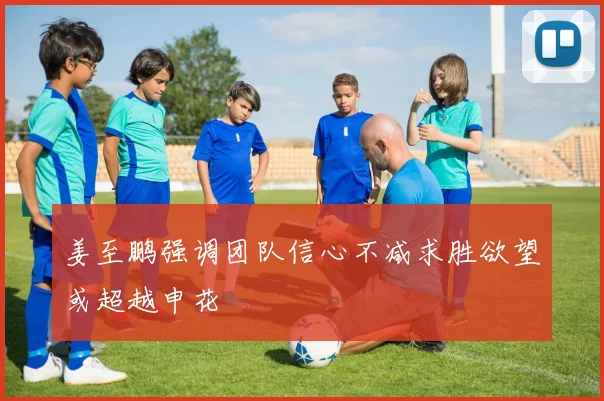 姜至鹏强调团队信心不减求胜欲望或超越申花