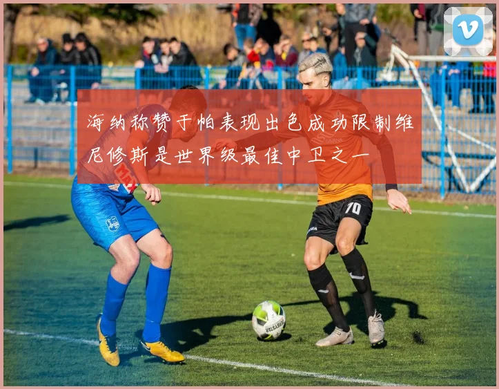 海纳称赞于帕表现出色成功限制维尼修斯是世界级最佳中卫之一
