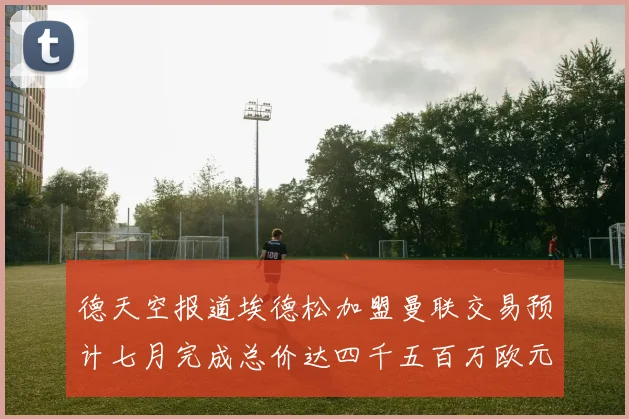 德天空报道埃德松加盟曼联交易预计七月完成总价达四千五百万欧元