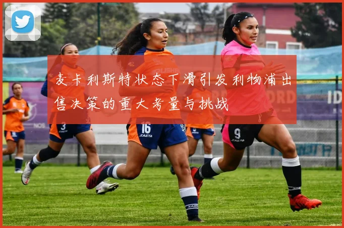 麦卡利斯特状态下滑引发利物浦出售决策的重大考量与挑战