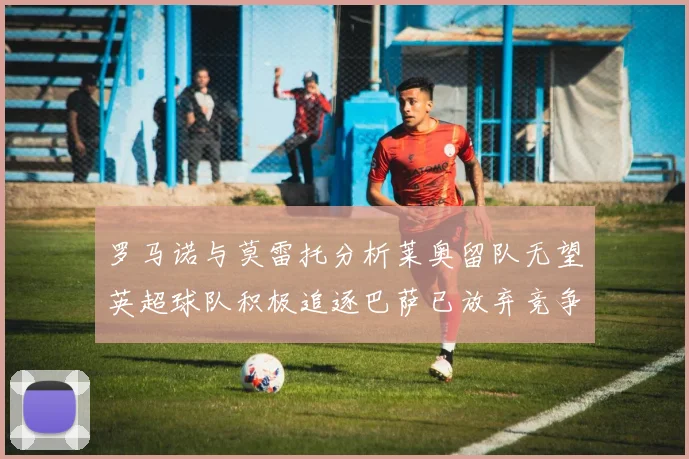 罗马诺与莫雷托分析莱奥留队无望英超球队积极追逐巴萨已放弃竞争