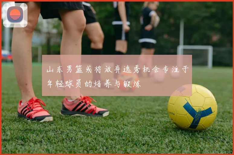 山东男篮或将放弃选秀机会专注于年轻球员的培养与锻炼